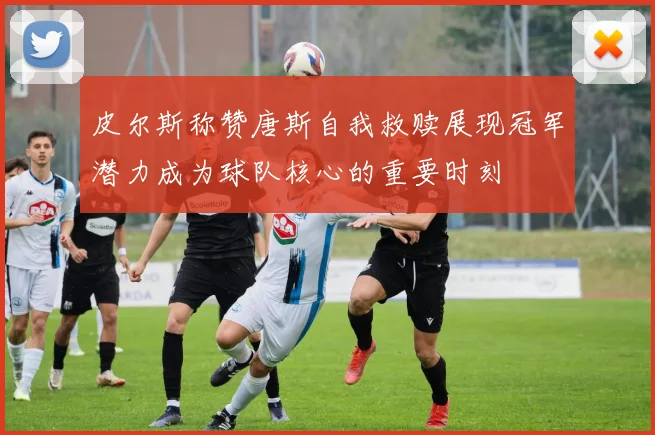皮尔斯称赞唐斯自我救赎展现冠军潜力成为球队核心的重要时刻