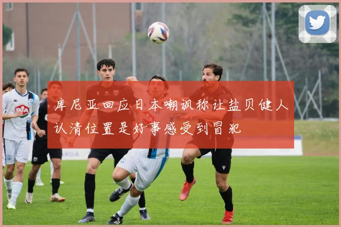 库尼亚回应日本嘲讽称让盐贝健人认清位置是好事感受到冒犯