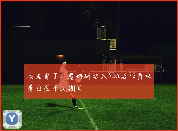 快差辈了！詹姆斯进入NBA后72首轮秀出生于此期间