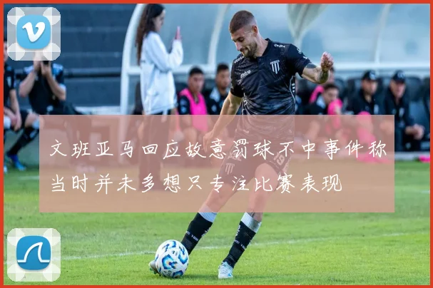 文班亚马回应故意罚球不中事件称当时并未多想只专注比赛表现