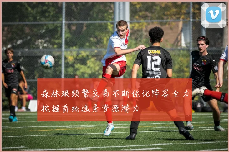 森林狼频繁交易不断优化阵容全力挖掘首轮选秀资源潜力