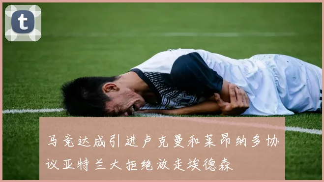 马竞达成引进卢克曼和莱昂纳多协议亚特兰大拒绝放走埃德森