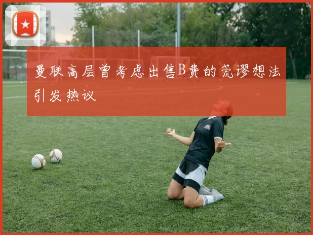 曼联高层曾考虑出售B费的荒谬想法引发热议