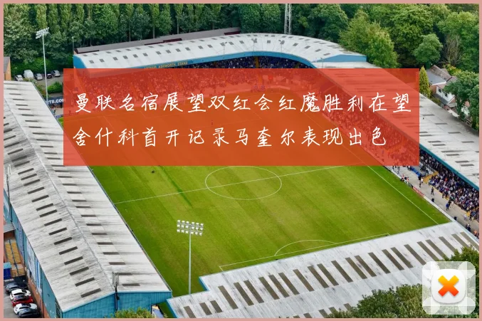 曼联名宿展望双红会红魔胜利在望舍什科首开记录马奎尔表现出色