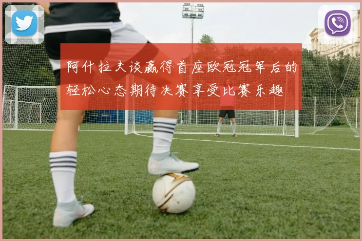 阿什拉夫谈赢得首座欧冠冠军后的轻松心态期待决赛享受比赛乐趣