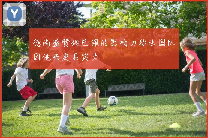 德尚盛赞姆巴佩的影响力称法国队因他而更具实力