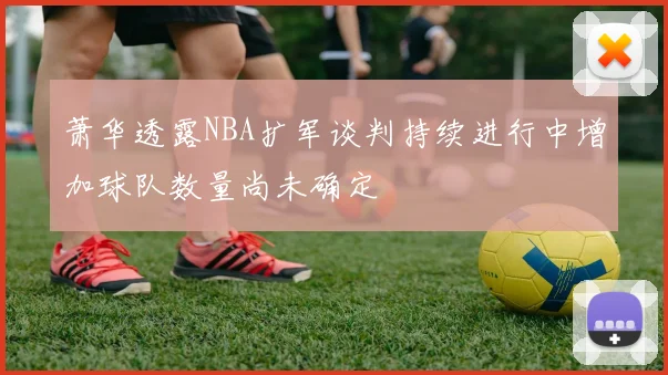 萧华透露NBA扩军谈判持续进行中增加球队数量尚未确定