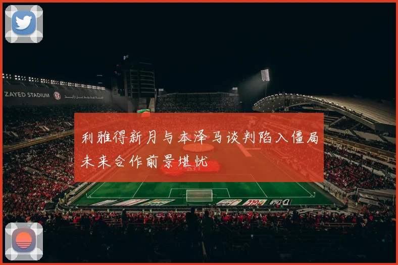 利雅得新月与本泽马谈判陷入僵局未来合作前景堪忧