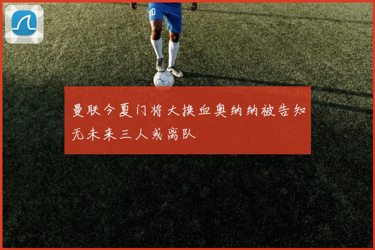 曼联今夏门将大换血奥纳纳被告知无未来三人或离队