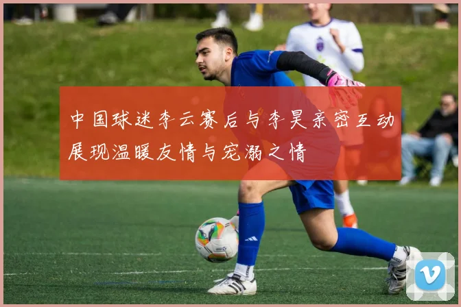 中国球迷李云赛后与李昊亲密互动展现温暖友情与宠溺之情