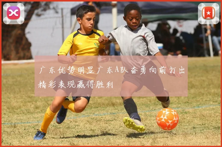 广东优势明显广东A队奋勇向前打出精彩表现赢得胜利