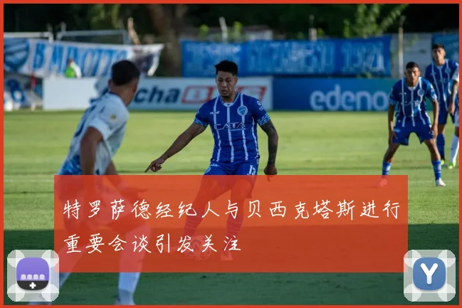 特罗萨德经纪人与贝西克塔斯进行重要会谈引发关注