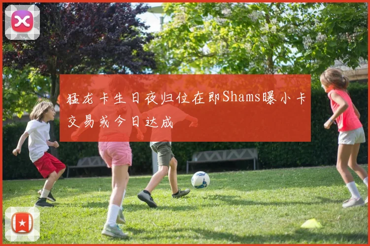 猛龙卡生日夜归位在即Shams曝小卡交易或今日达成