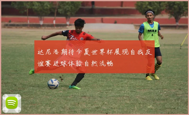 达尼洛期待今夏世界杯展现自我友谊赛进球体验自然流畅
