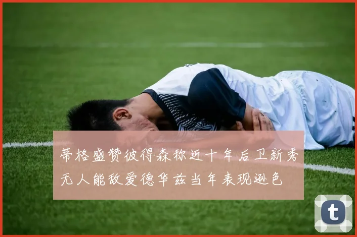蒂格盛赞彼得森称近十年后卫新秀无人能敌爱德华兹当年表现逊色
