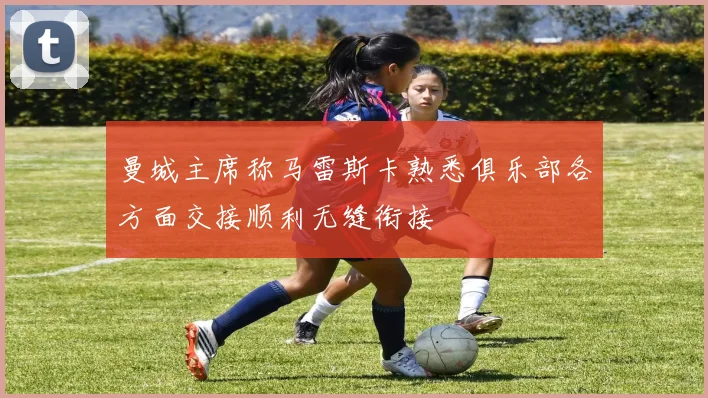 曼城主席称马雷斯卡熟悉俱乐部各方面交接顺利无缝衔接