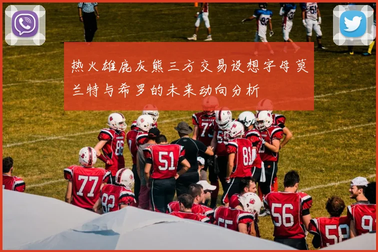 热火雄鹿灰熊三方交易设想字母莫兰特与希罗的未来动向分析