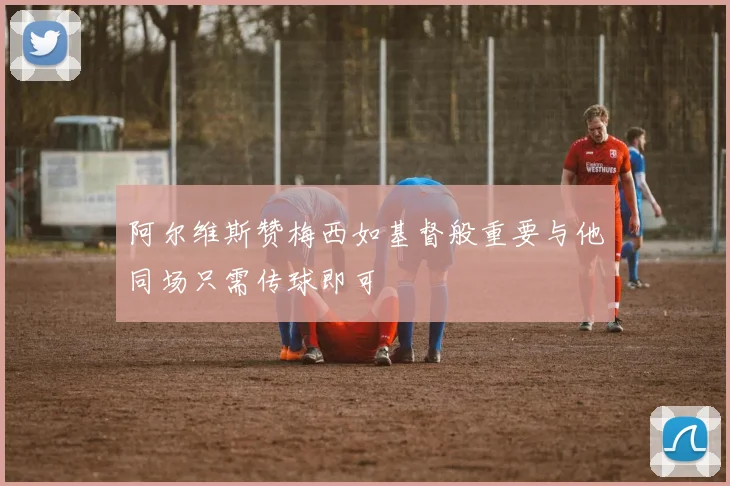 阿尔维斯赞梅西如基督般重要与他同场只需传球即可