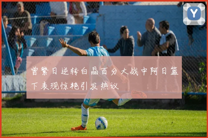 曾繁日逆转白晶百分大战中阿日篮下表现惊艳引发热议