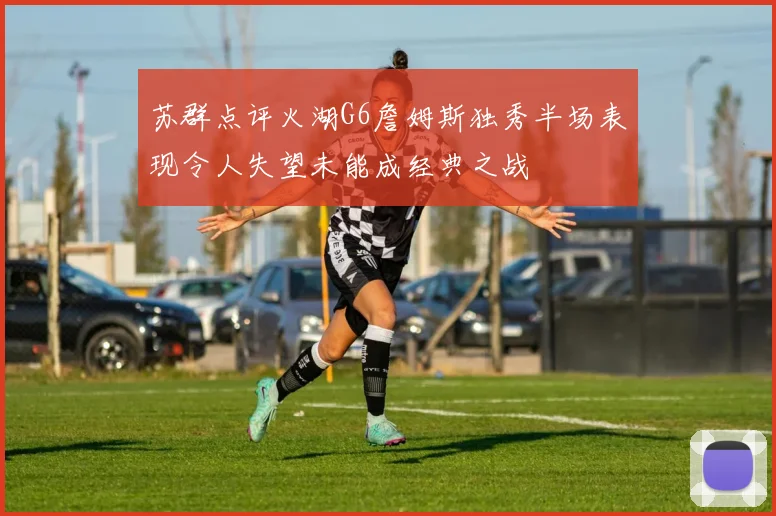 苏群点评火湖G6詹姆斯独秀半场表现令人失望未能成经典之战