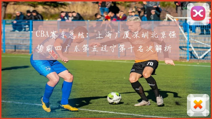 CBA赛季总结：上海广厦深圳北京强势前四广东第五辽宁第十名次解析