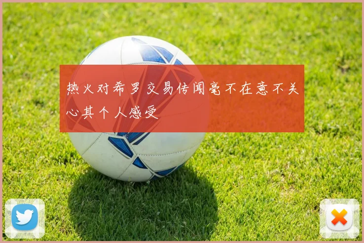 热火对希罗交易传闻毫不在意不关心其个人感受