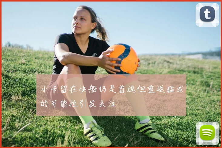 小卡留在快船仍是首选但重返猛龙的可能性引发关注