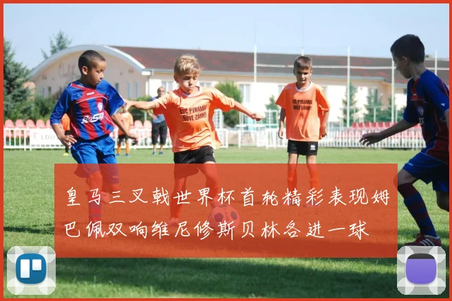 皇马三叉戟世界杯首轮精彩表现姆巴佩双响维尼修斯贝林各进一球
