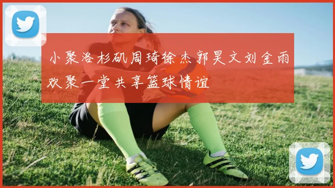 小聚洛杉矶周琦徐杰郭昊文刘金雨欢聚一堂共享篮球情谊
