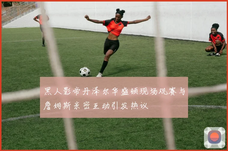 黑人影帝丹泽尔华盛顿现场观赛与詹姆斯亲密互动引发热议