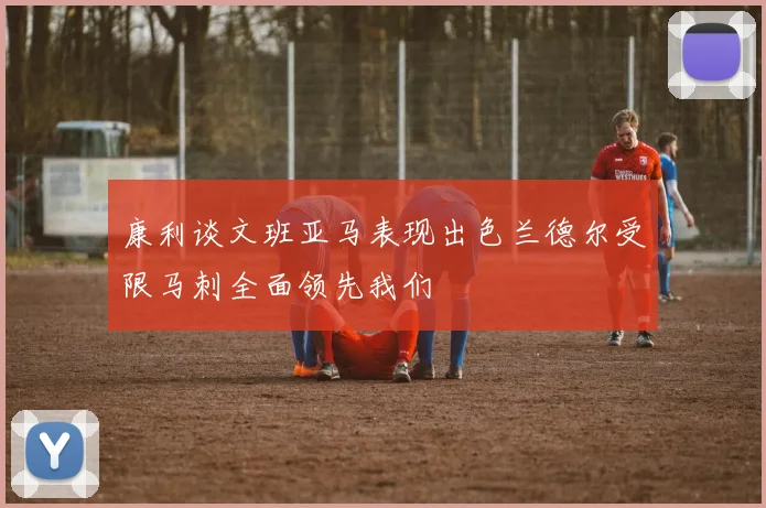 康利谈文班亚马表现出色兰德尔受限马刺全面领先我们